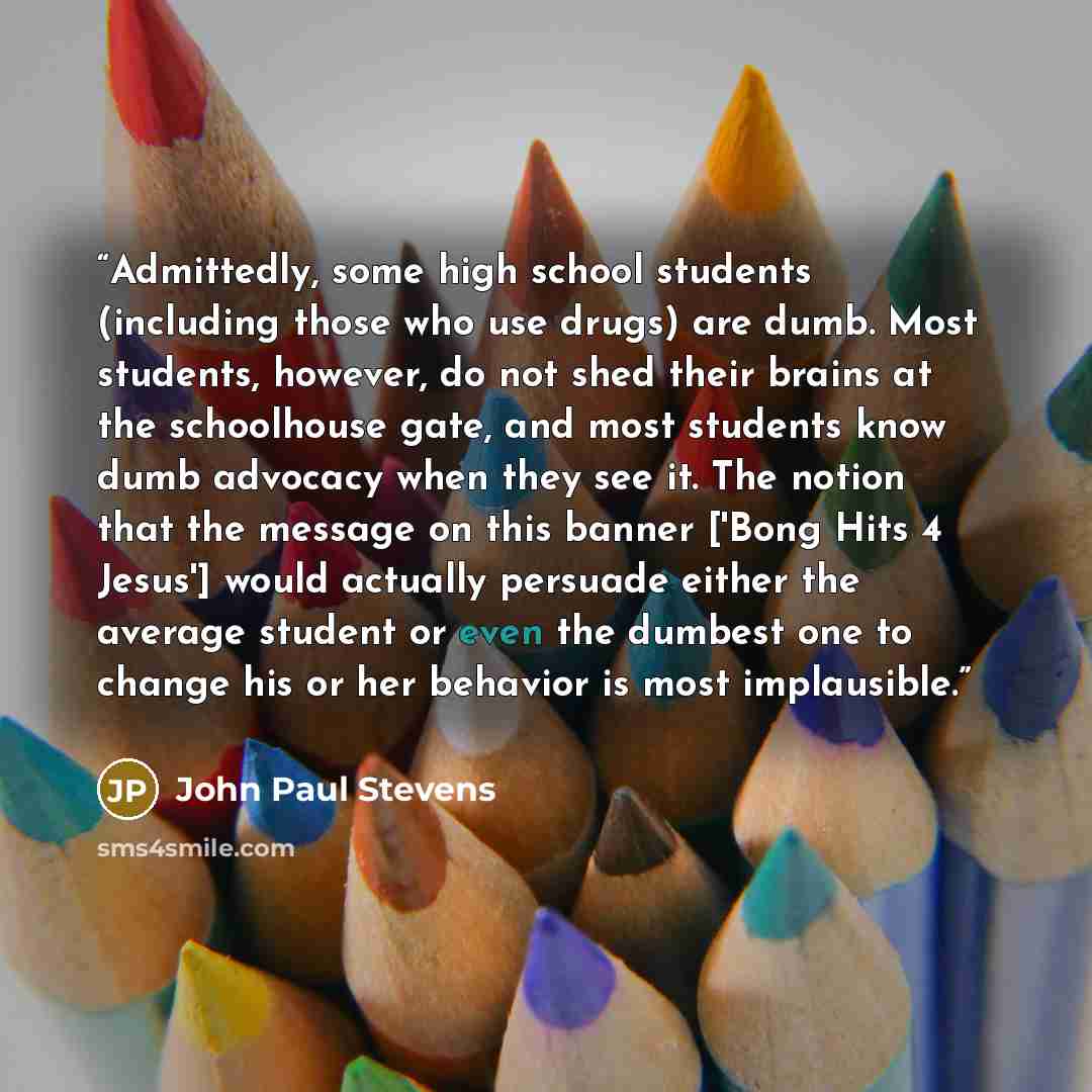 “Admittedly, some high school students (including those who use drugs) are dumb. Most students, however, do not shed their brains at the schoolhouse gate, and most students know dumb advocacy when they see it. The notion that the message on this banner ['Bong Hits 4 Jesus'] would actually persuade…” quote by John Paul Stevens