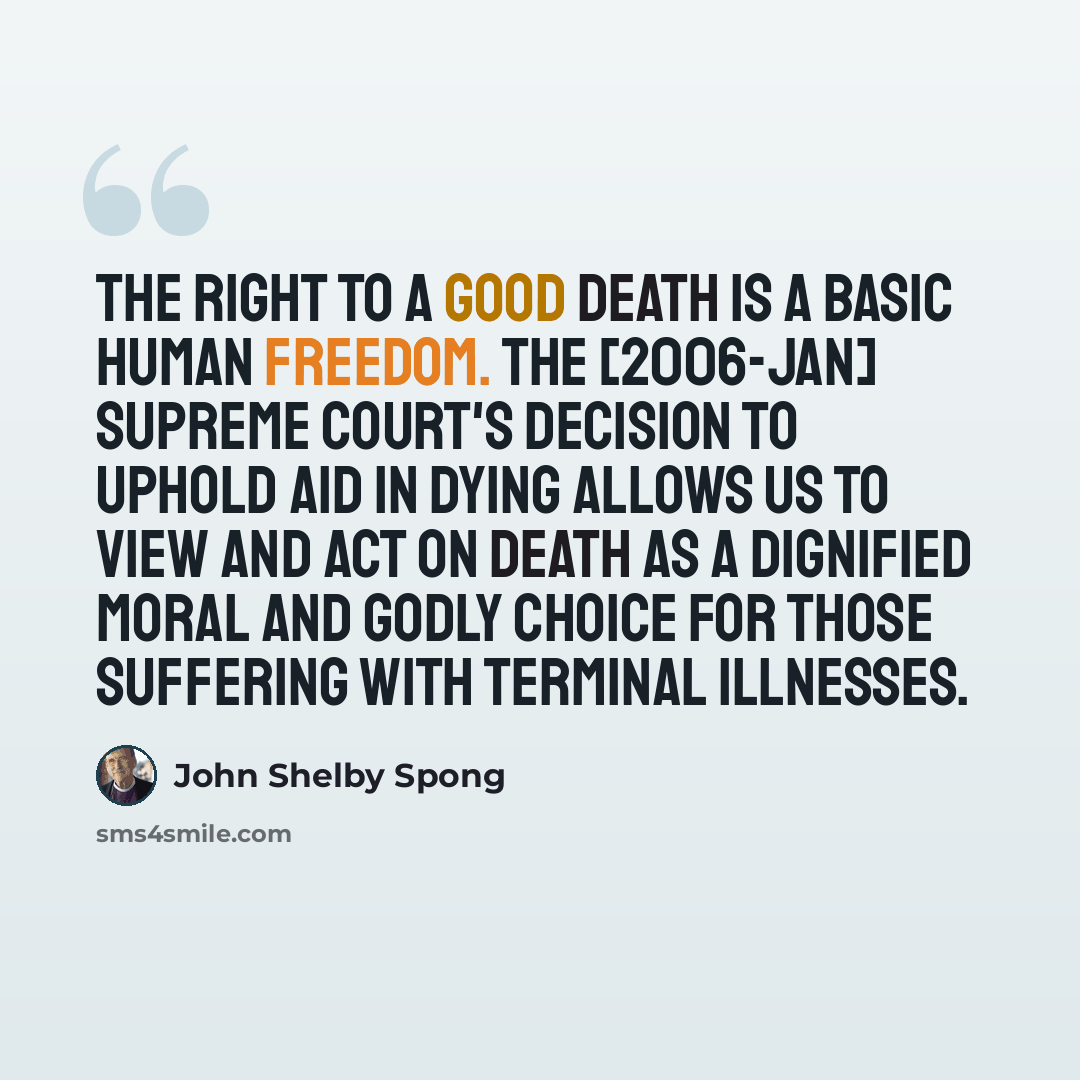 “The right to a good death is a basic human freedom. The [2006-JAN] Supreme Court's decision to uphold aid in dying allows us to view and act on death as a dignified moral and godly choice for those suffering with terminal illnesses.” quote by John Shelby Spong