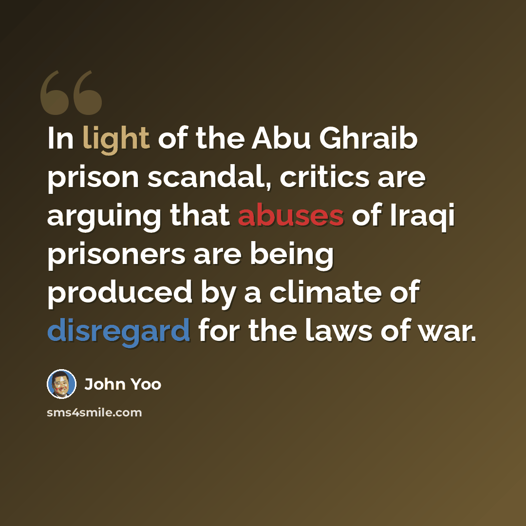 “In light of the Abu Ghraib prison scandal, critics are arguing that abuses of Iraqi prisoners are being produced by a climate of disregard for the laws of war.” quote by John Yoo