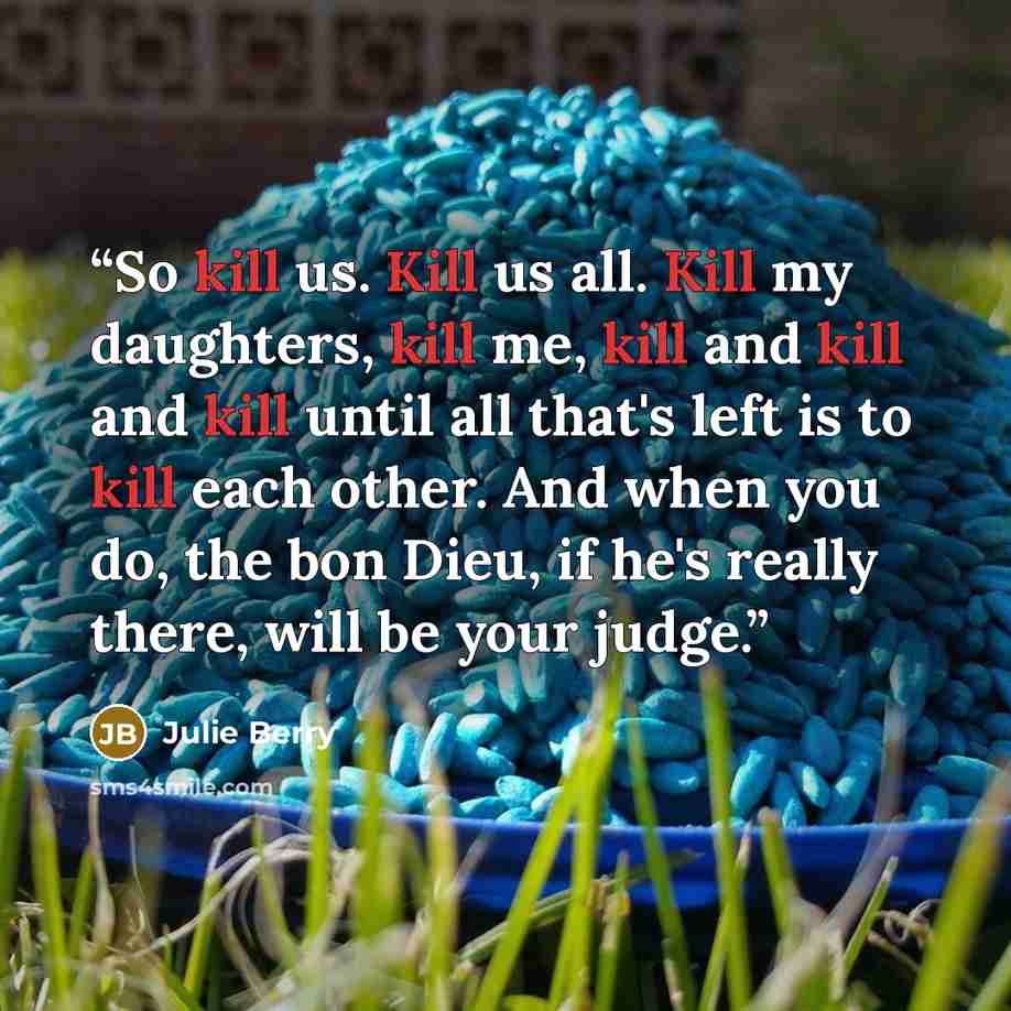 “So kill us. Kill us all. Kill my daughters, kill me, kill and kill and kill until all that's left is to kill each other. And when you do, the bon Dieu, if he's really there, will be your judge.” quote by Julie Berry