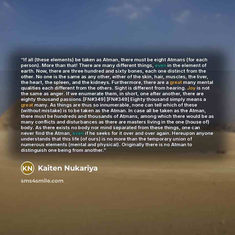 “If all (these elements) be taken as Atman, there must be eight Atmans (for each person). More than that! There are many different things, even in the element of earth. Now, there are three hundred and sixty bones, each one distinct from the other. No one is the same as any other, either of the…” quote by Kaiten Nukariya