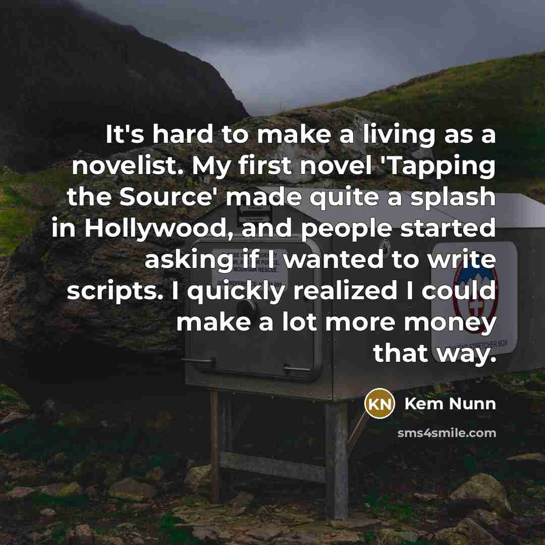 “It's hard to make a living as a novelist. My first novel 'Tapping the Source' made quite a splash in Hollywood, and people started asking if I wanted to write scripts. I quickly realized I could make a lot more money that way.” quote by Kem Nunn