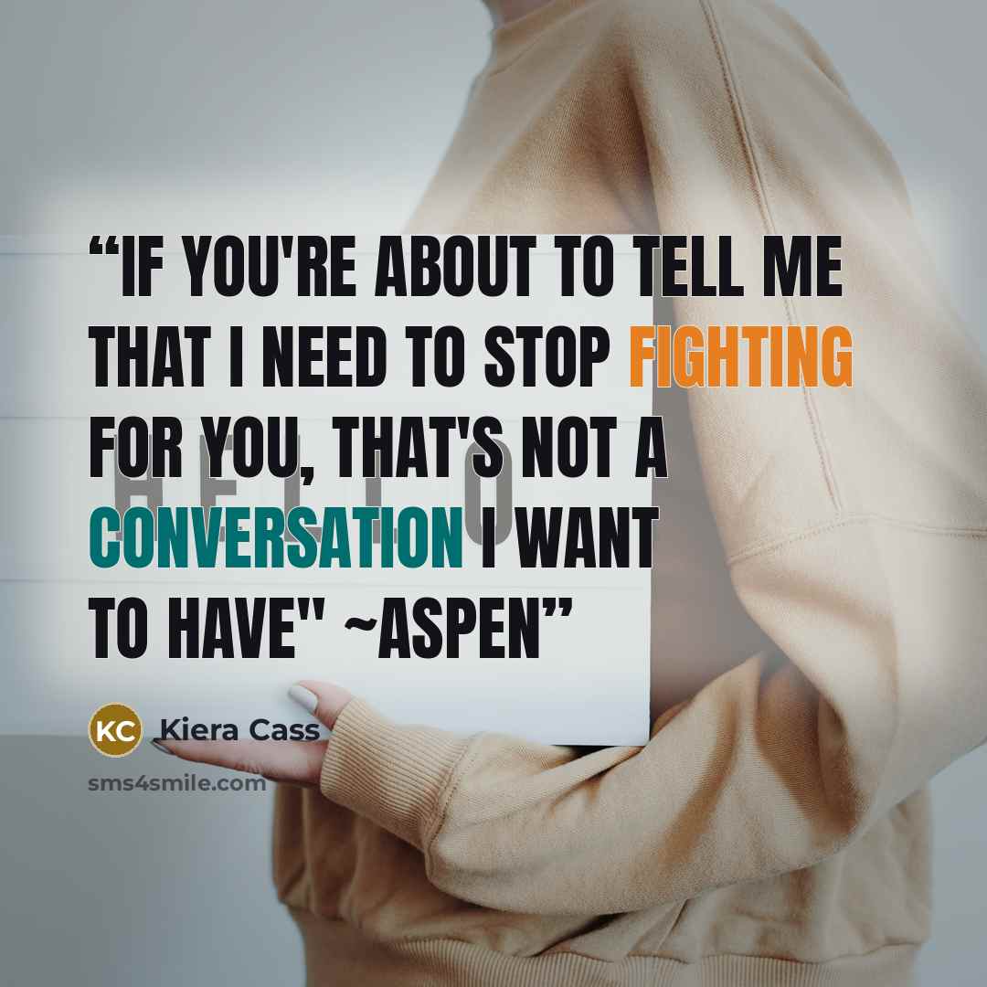 “If you're about to tell me that I need to stop fighting for you, that's not a conversation I want to have" ~Aspen” quote by Kiera Cass