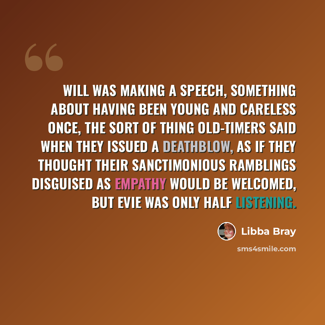 “Will was making a speech, something about having been young and careless once, the sort of thing old-timers said when they issued a deathblow, as if they thought their sanctimonious ramblings disguised as empathy would be welcomed, but Evie was only half listening.” quote by Libba Bray