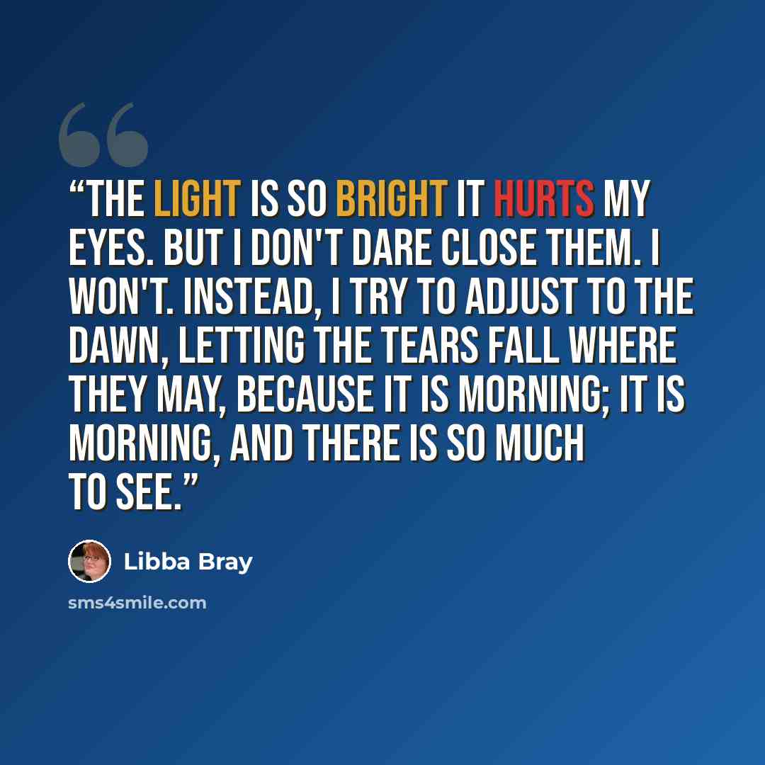 “The light is so bright it hurts my eyes. But I don't dare close them. I won't. Instead, I try to adjust to the dawn, letting the tears fall where they may, because it is morning; it is morning, and there is so much to see.” quote by Libba Bray