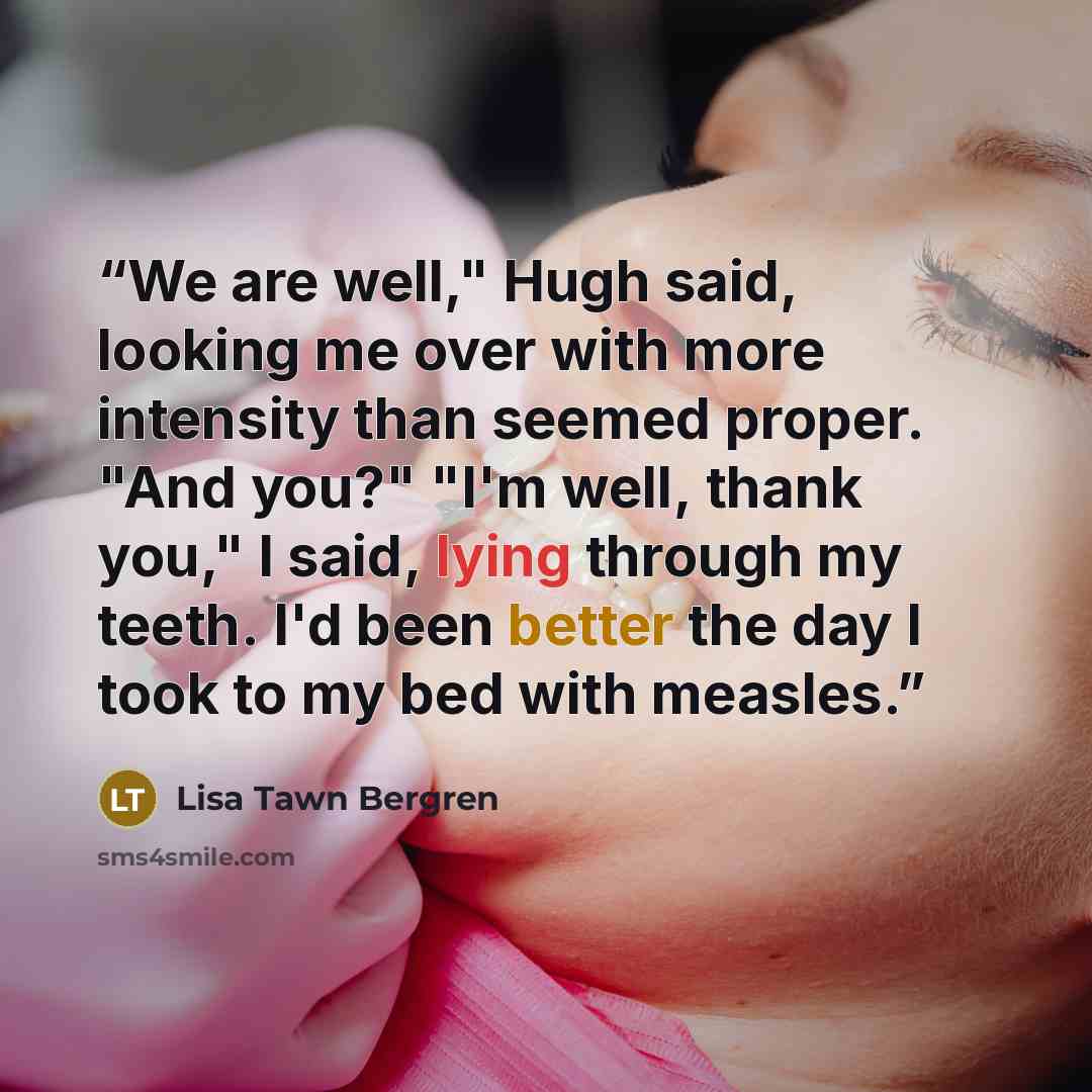“We are well," Hugh said, looking me over with more intensity than seemed proper. "And you?" "I'm well, thank you," I said, lying through my teeth. I'd been better the day I took to my bed with measles.” quote by Lisa Tawn Bergren