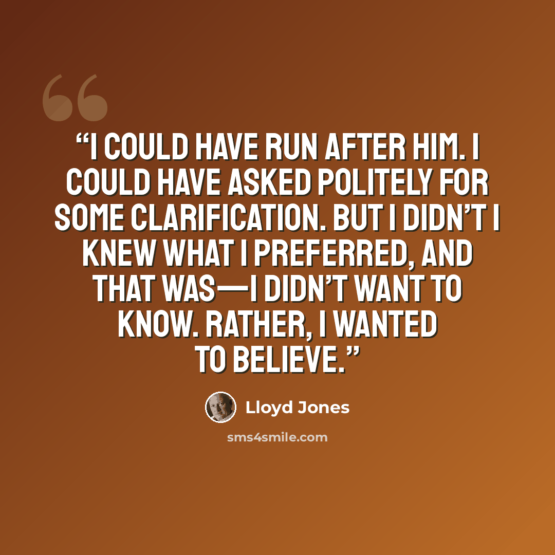 “I could have run after him. I could have asked politely for some clarification. But I didn’t I knew what I preferred, and that was—I didn’t want to know. Rather, I wanted to believe.” quote by Lloyd Jones