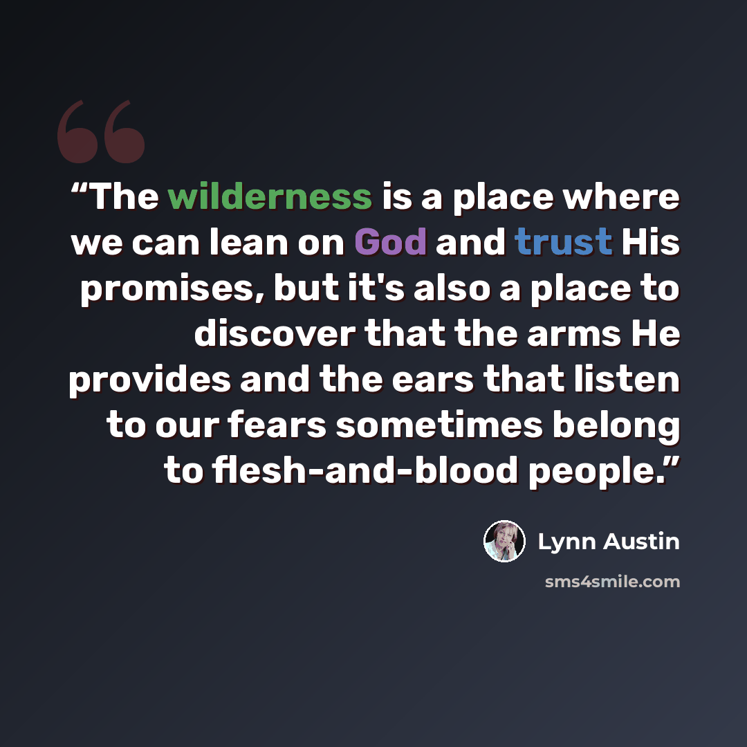 “The wilderness is a place where we can lean on God and trust His promises, but it's also a place to discover that the arms He provides and the ears that listen to our fears sometimes belong to flesh-and-blood people.” quote by Lynn Austin