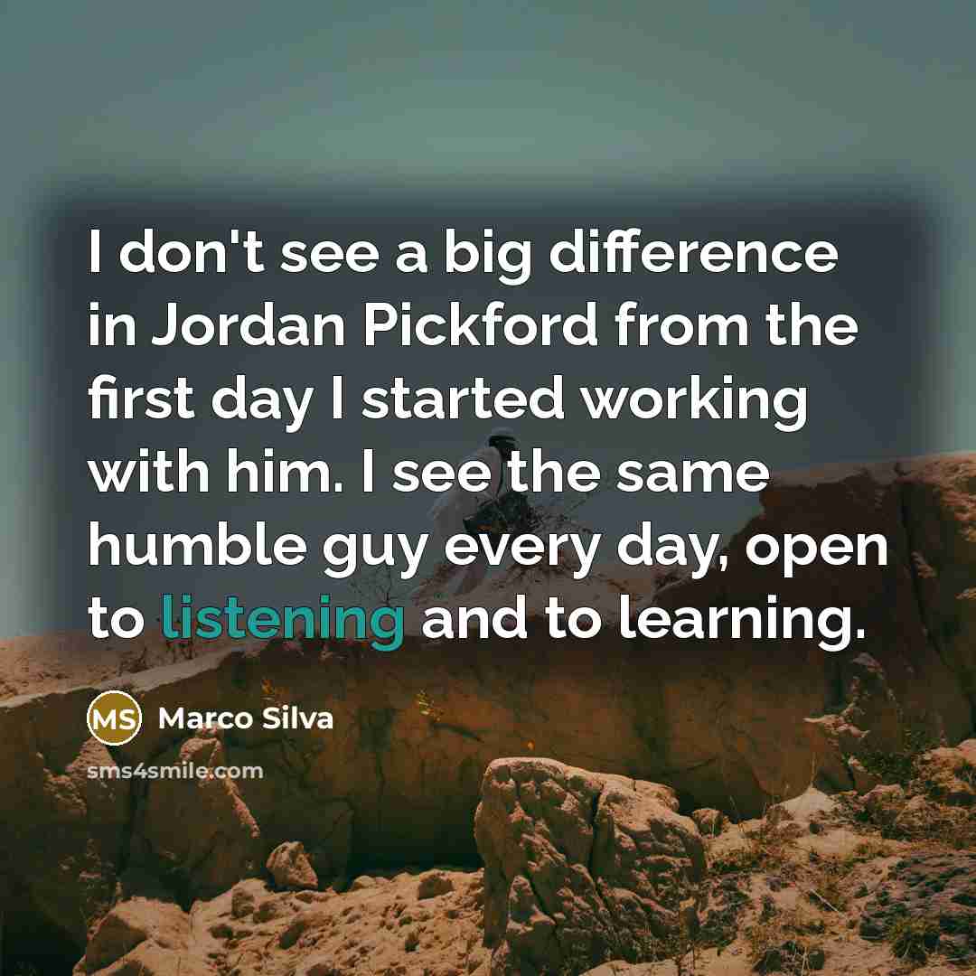 “I don't see a big difference in Jordan Pickford from the first day I started working with him. I see the same humble guy every day, open to listening and to learning.” quote by Marco Silva