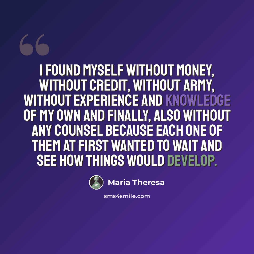 “I found myself without money, without credit, without army, without experience and knowledge of my own and finally, also without any counsel because each one of them at first wanted to wait and see how things would develop.” quote by Maria Theresa