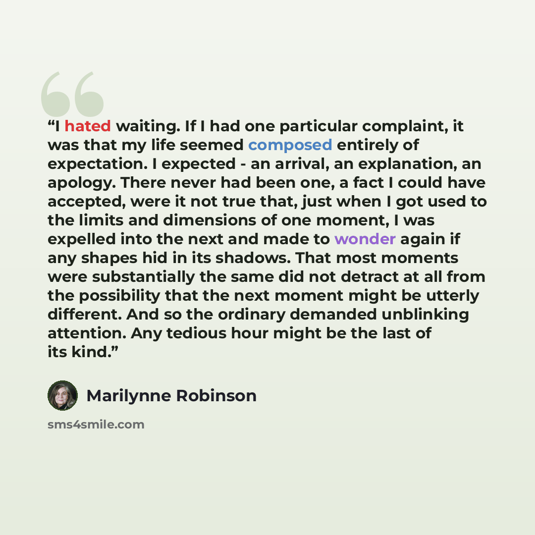 “I hated waiting. If I had one particular complaint, it was that my life seemed composed entirely of expectation. I expected - an arrival, an explanation, an apology. There never had been one, a fact I could have accepted, were it not true that, just when I got used to the limits and dimensions of…” quote by Marilynne Robinson
