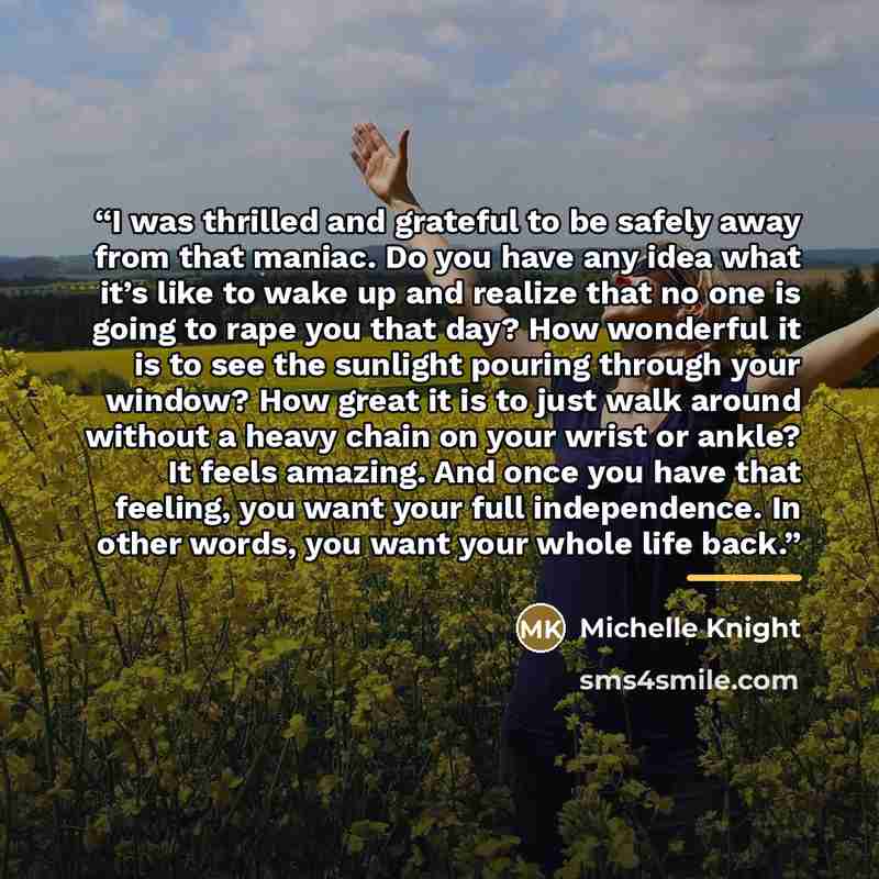 “I was thrilled and grateful to be safely away from that maniac. Do you have any idea what it’s like to wake up and realize that no one is going to rape you that day? How wonderful it is to see the sunlight pouring through your window? How great it is to just walk around without a heavy chain on…” quote by Michelle Knight