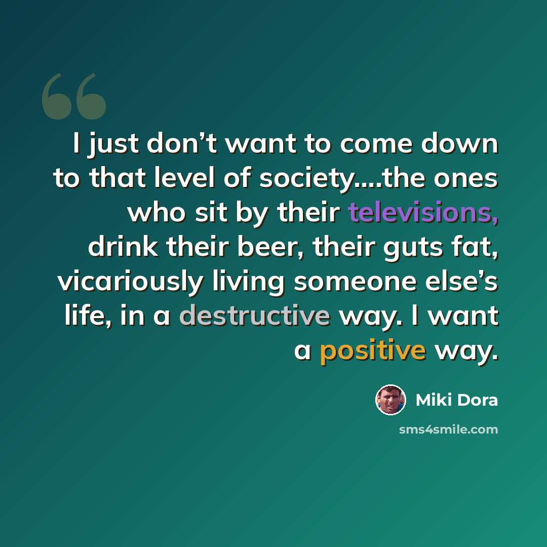 “I just don’t want to come down to that level of society….the ones who sit by their televisions, drink their beer, their guts fat, vicariously living someone else’s life, in a destructive way. I want a positive way.” quote by Miki Dora