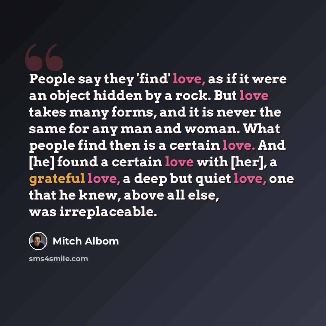 “People say they 'find' love, as if it were an object hidden by a rock. But love takes many forms, and it is never the same for any man and woman. What people find then is a certain love. And [he] found a certain love with [her], a grateful love, a deep but quiet love, one that he knew, above all…” quote by Mitch Albom