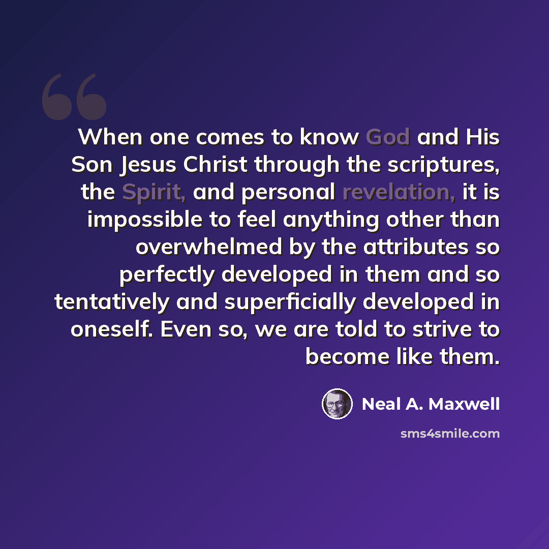 “When one comes to know God and His Son Jesus Christ through the scriptures, the Spirit, and personal revelation, it is impossible to feel anything other than overwhelmed by the attributes so perfectly developed in them and so tentatively and superficially developed in oneself. Even so, we are told…” quote by Neal A. Maxwell