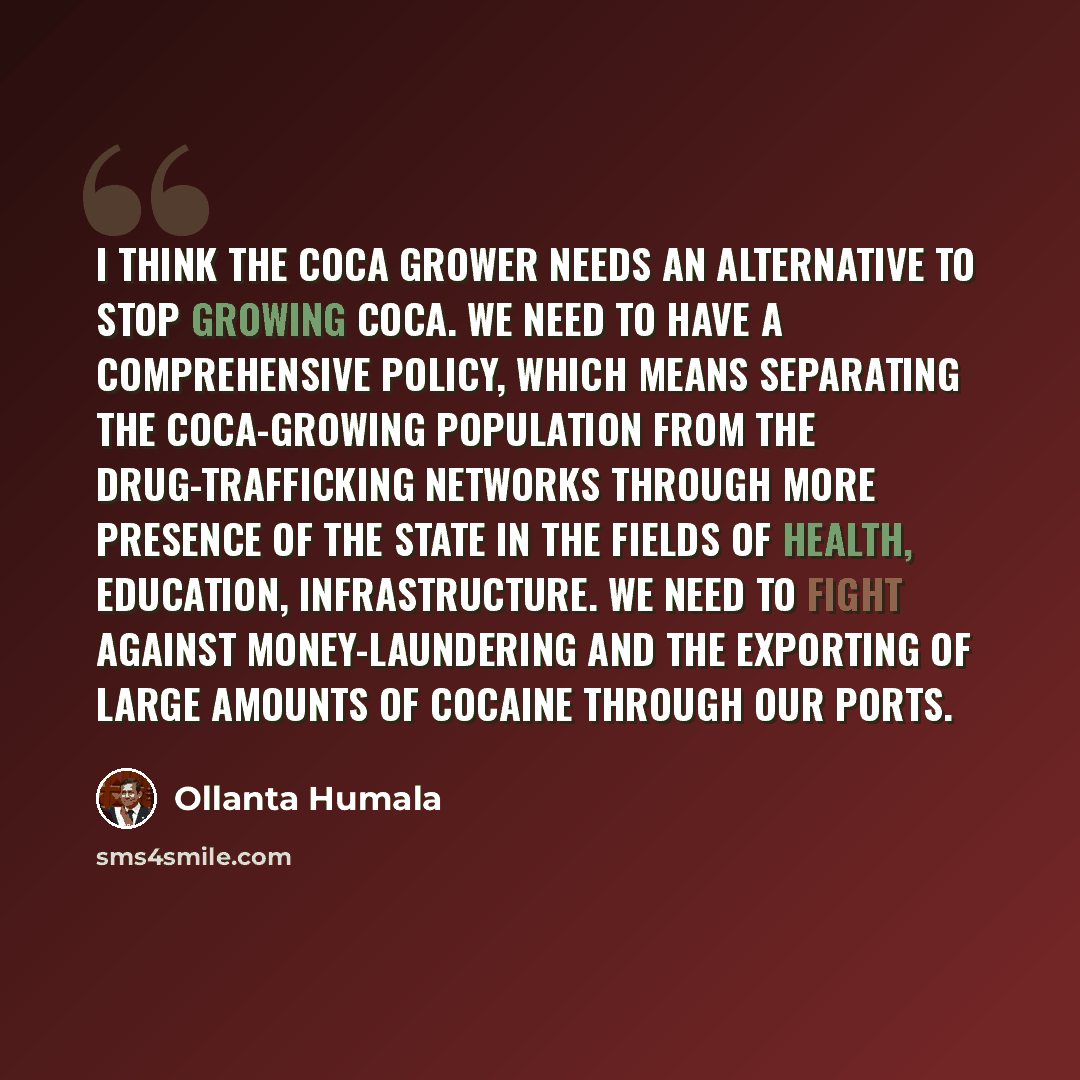 “I think the coca grower needs an alternative to stop growing coca. We need to have a comprehensive policy, which means separating the coca-growing population from the drug-trafficking networks through more presence of the state in the fields of health, education, infrastructure. We need to fight…” quote by Ollanta Humala