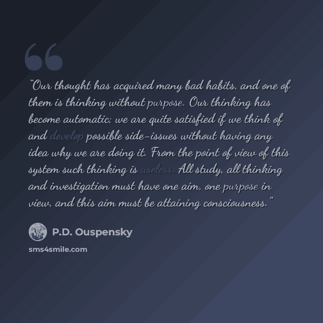 “Our thought has acquired many bad habits, and one of them is thinking without purpose. Our thinking has become automatic; we are quite satisfied if we think of and develop possible side-issues without having any idea why we are doing it. From the point of view of this system such thinking is…” quote by P.D. Ouspensky