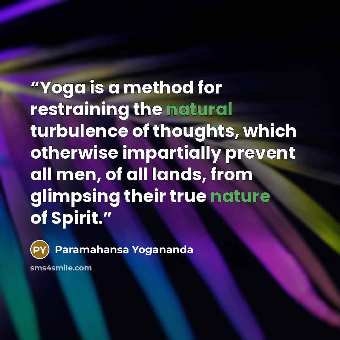 “Yoga is a method for restraining the natural turbulence of thoughts, which otherwise impartially prevent all men, of all lands, from glimpsing their true nature of Spirit.” quote by Paramahansa Yogananda