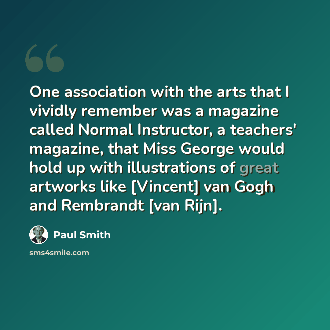 “One association with the arts that I vividly remember was a magazine called Normal Instructor, a teachers' magazine, that Miss George would hold up with illustrations of great artworks like [Vincent] van Gogh and Rembrandt [van Rijn].” quote by Paul Smith