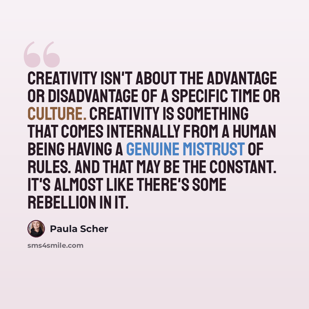 “Creativity isn't about the advantage or disadvantage of a specific time or culture. Creativity is something that comes internally from a human being having a genuine mistrust of rules. And that may be the constant. It's almost like there's some rebellion in it.” quote by Paula Scher
