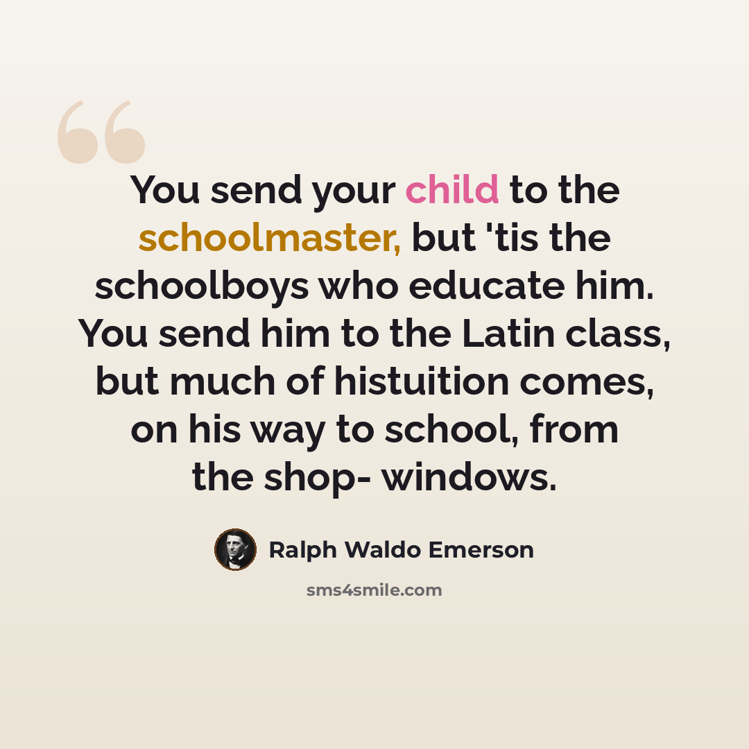 “You send your child to the schoolmaster, but 'tis the schoolboys who educate him. You send him to the Latin class, but much of histuition comes, on his way to school, from the shop- windows.” quote by Ralph Waldo Emerson