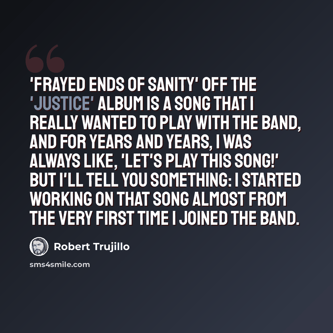 “'Frayed Ends Of Sanity' off the 'Justice' album is a song that I really wanted to play with the band, and for years and years, I was always like, 'Let's play this song!' But I'll tell you something: I started working on that song almost from the very first time I joined the band.” quote by Robert Trujillo