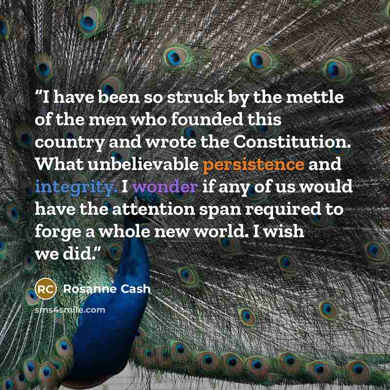 “I have been so struck by the mettle of the men who founded this country and wrote the Constitution. What unbelievable persistence and integrity. I wonder if any of us would have the attention span required to forge a whole new world. I wish we did.” quote by Rosanne Cash