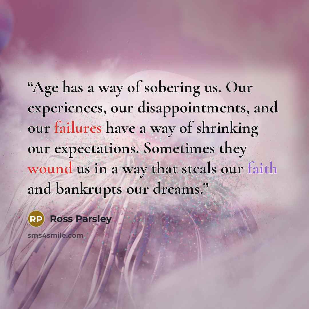 “Age has a way of sobering us. Our experiences, our disappointments, and our failures have a way of shrinking our expectations. Sometimes they wound us in a way that steals our faith and bankrupts our dreams.” quote by Ross Parsley