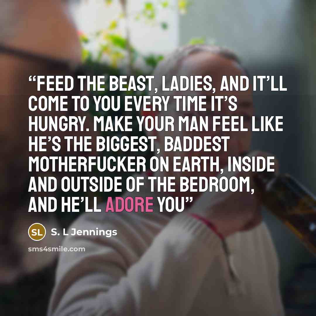 “Feed the beast, ladies, and it’ll come to you every time it’s hungry. Make your man feel like he’s the biggest, baddest motherfucker on earth, inside and outside of the bedroom, and he’ll adore you” quote by S. L Jennings