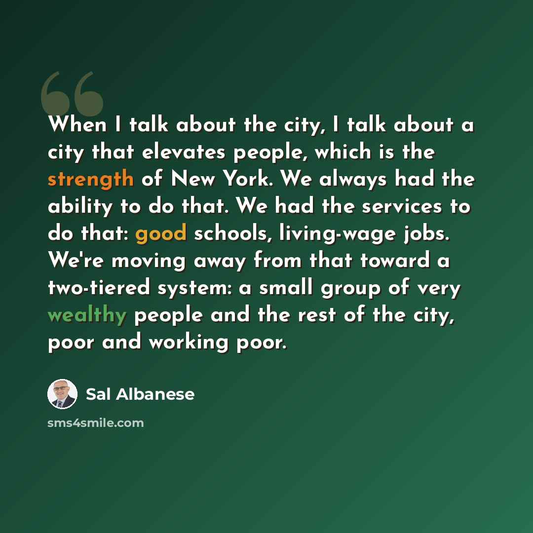 “When I talk about the city, I talk about a city that elevates people, which is the strength of New York. We always had the ability to do that. We had the services to do that: good schools, living-wage jobs. We're moving away from that toward a two-tiered system: a small group of very wealthy…” quote by Sal Albanese