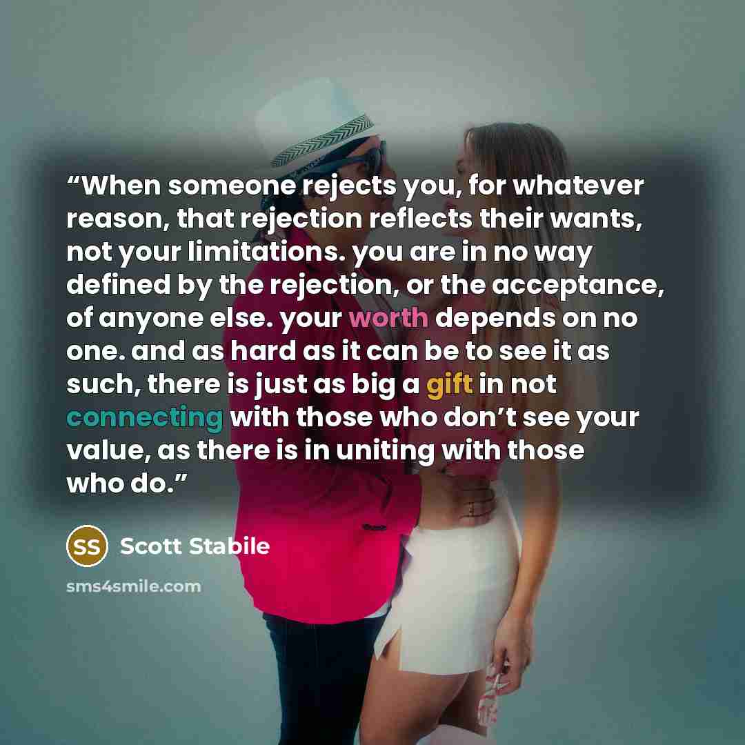 “When someone rejects you, for whatever reason, that rejection reflects their wants, not your limitations. you are in no way defined by the rejection, or the acceptance, of anyone else. your worth depends on no one. and as hard as it can be to see it as such, there is just as big a gift in not…” quote by Scott Stabile
