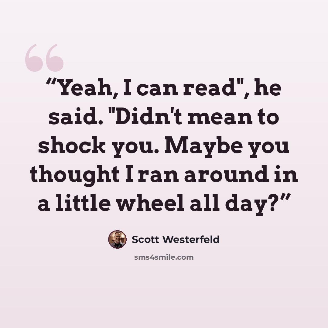 “Yeah, I can read", he said. "Didn't mean to shock you. Maybe you thought I ran around in a little wheel all day?” quote by Scott Westerfeld