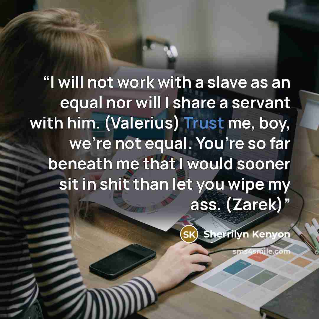 “I will not work with a slave as an equal nor will I share a servant with him. (Valerius) Trust me, boy, we’re not equal. You’re so far beneath me that I would sooner sit in shit than let you wipe my ass. (Zarek)” quote by Sherrilyn Kenyon