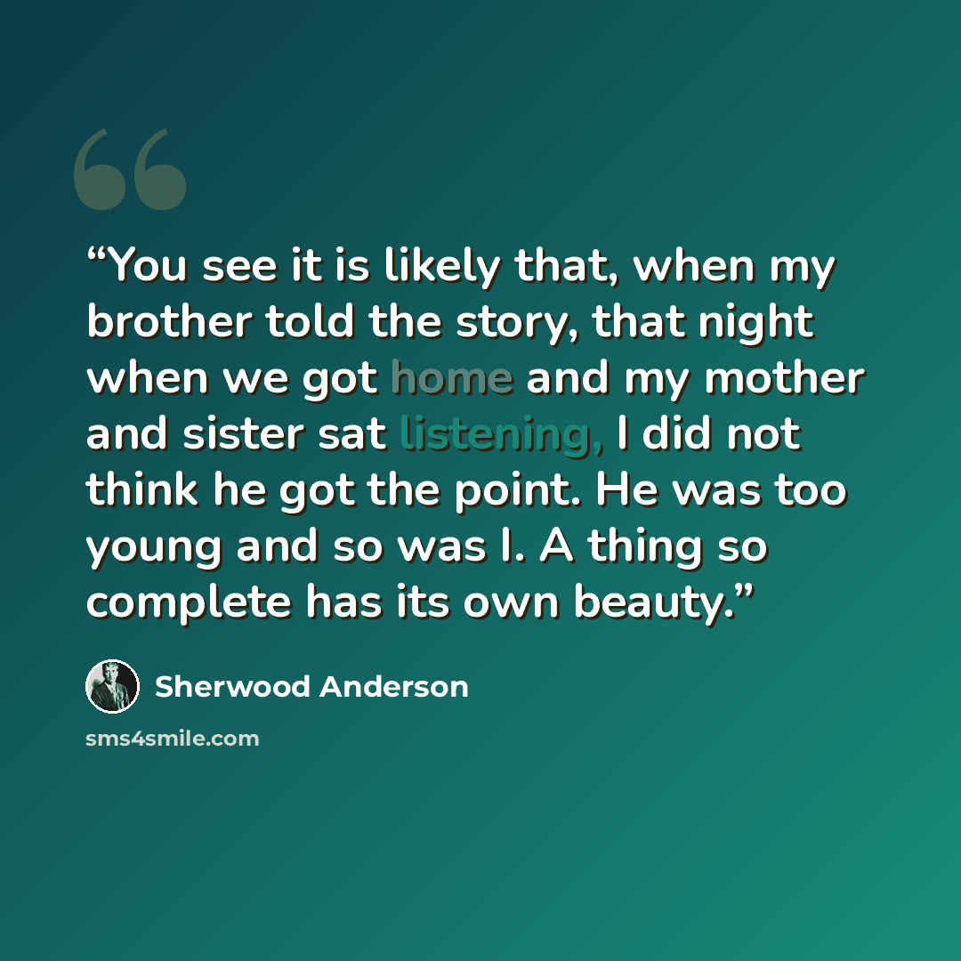 “You see it is likely that, when my brother told the story, that night when we got home and my mother and sister sat listening, I did not think he got the point. He was too young and so was I. A thing so complete has its own beauty.” quote by Sherwood Anderson