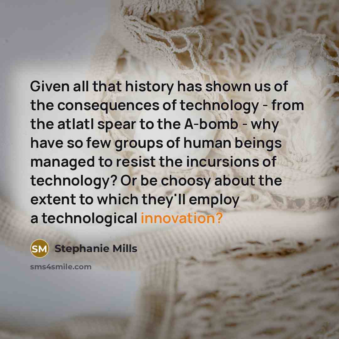 “Given all that history has shown us of the consequences of technology - from the atlatl spear to the A-bomb - why have so few groups of human beings managed to resist the incursions of technology? Or be choosy about the extent to which they'll employ a technological innovation?” quote by Stephanie Mills