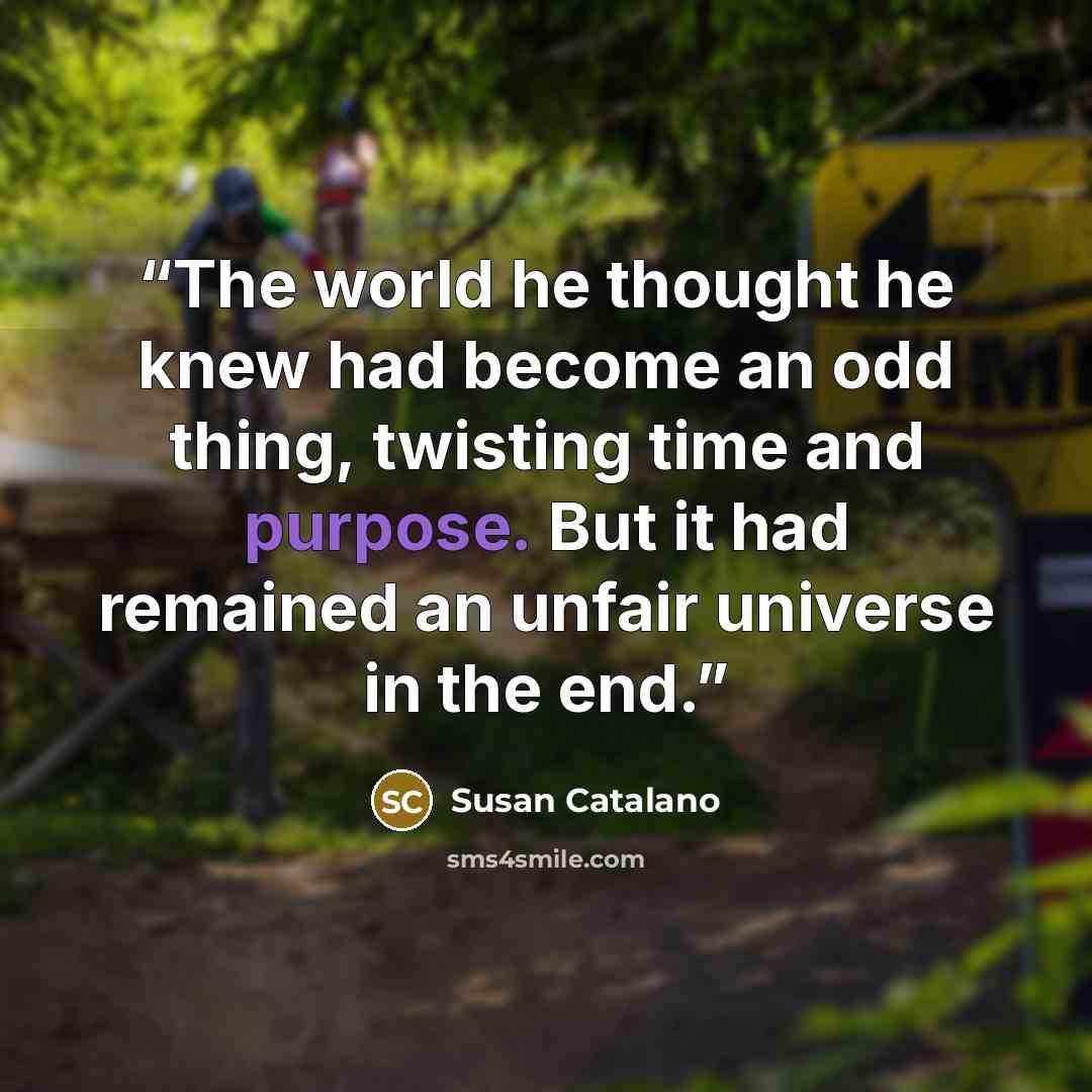 “The world he thought he knew had become an odd thing, twisting time and purpose. But it had remained an unfair universe in the end.” quote by Susan Catalano
