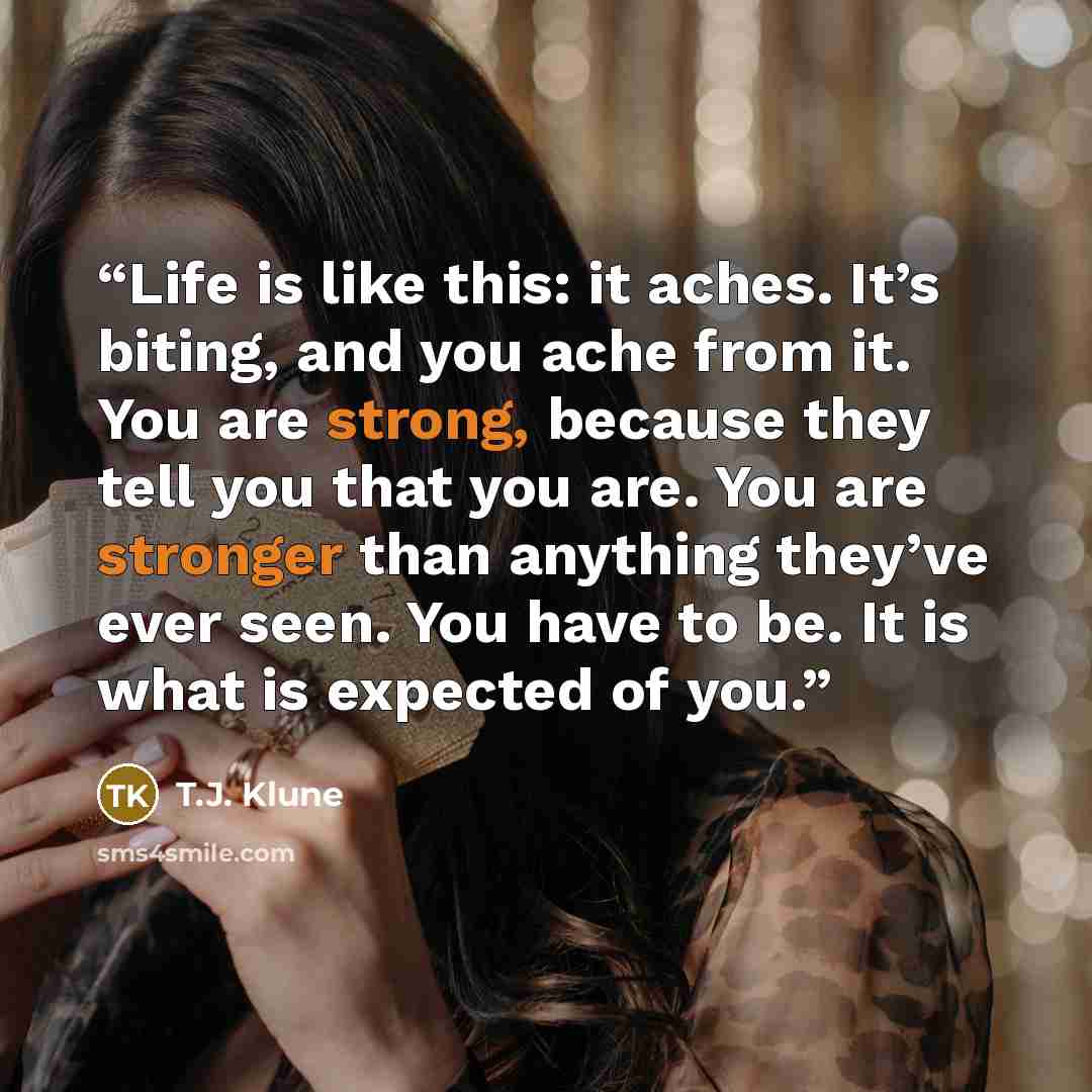 “Life is like this: it aches. It’s biting, and you ache from it. You are strong, because they tell you that you are. You are stronger than anything they’ve ever seen. You have to be. It is what is expected of you.” quote by T.J. Klune