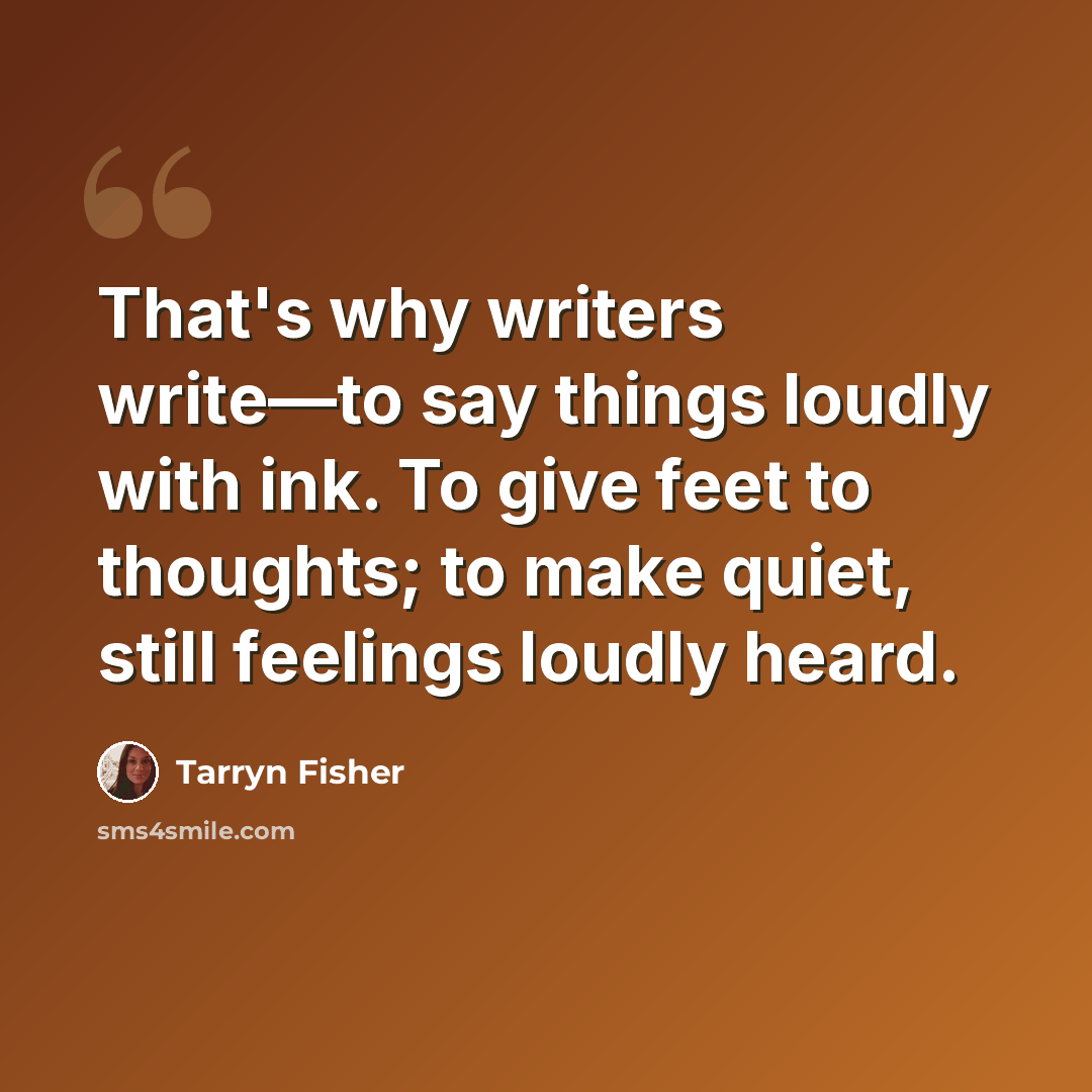 “That's why writers write—to say things loudly with ink. To give feet to thoughts; to make quiet, still feelings loudly heard.” quote by Tarryn Fisher