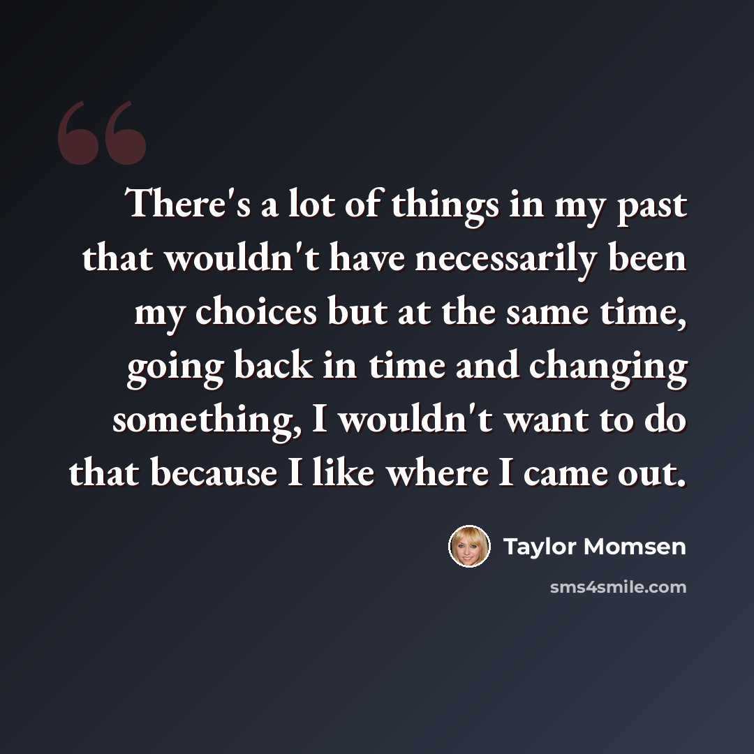 “There's a lot of things in my past that wouldn't have necessarily been my choices but at the same time, going back in time and changing something, I wouldn't want to do that because I like where I came out.” quote by Taylor Momsen