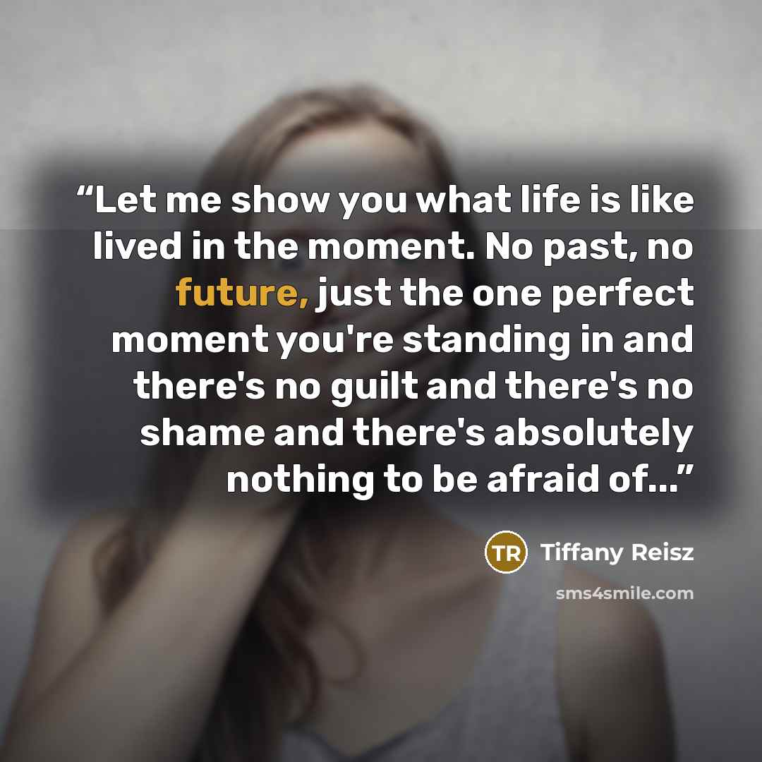 “Let me show you what life is like lived in the moment. No past, no future, just the one perfect moment you're standing in and there's no guilt and there's no shame and there's absolutely nothing to be afraid of...” quote by Tiffany Reisz