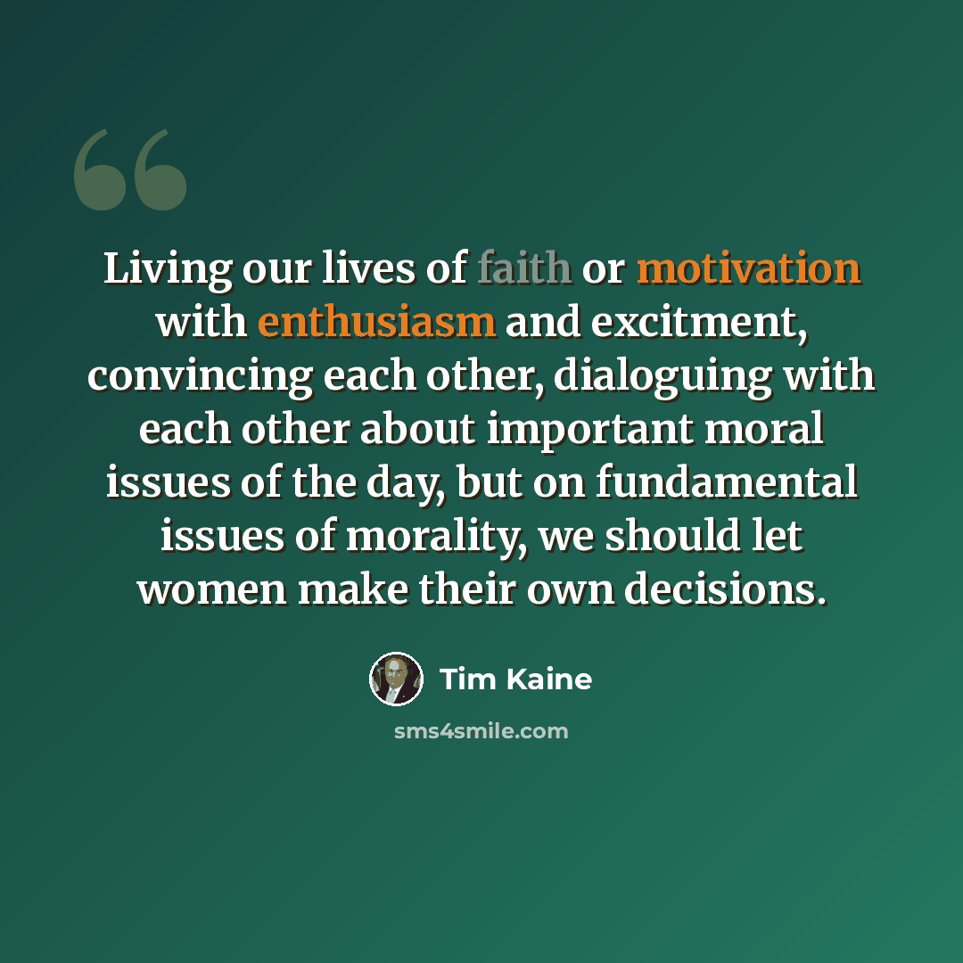 “Living our lives of faith or motivation with enthusiasm and excitment, convincing each other, dialoguing with each other about important moral issues of the day, but on fundamental issues of morality, we should let women make their own decisions.” quote by Tim Kaine