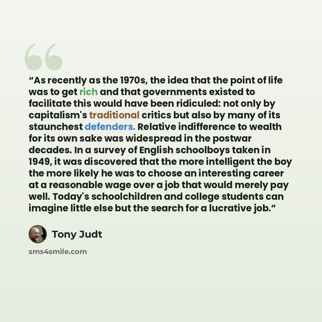 “As recently as the 1970s, the idea that the point of life was to get rich and that governments existed to facilitate this would have been ridiculed: not only by capitalism's traditional critics but also by many of its staunchest defenders. Relative indifference to wealth for its own sake was…” quote by Tony Judt