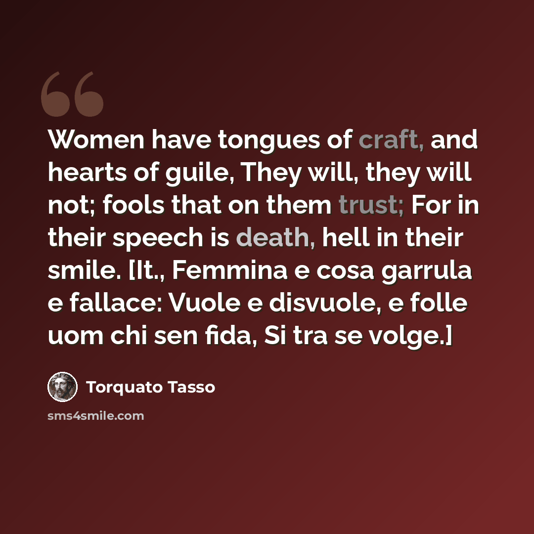 “Women have tongues of craft, and hearts of guile, They will, they will not; fools that on them trust; For in their speech is death, hell in their smile. [It., Femmina e cosa garrula e fallace: Vuole e disvuole, e folle uom chi sen fida, Si tra se volge.]” quote by Torquato Tasso
