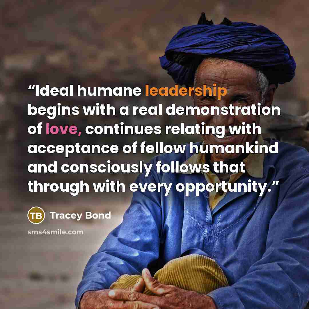 “Ideal humane leadership begins with a real demonstration of love, continues relating with acceptance of fellow humankind and consciously follows that through with every opportunity.” quote by Tracey Bond