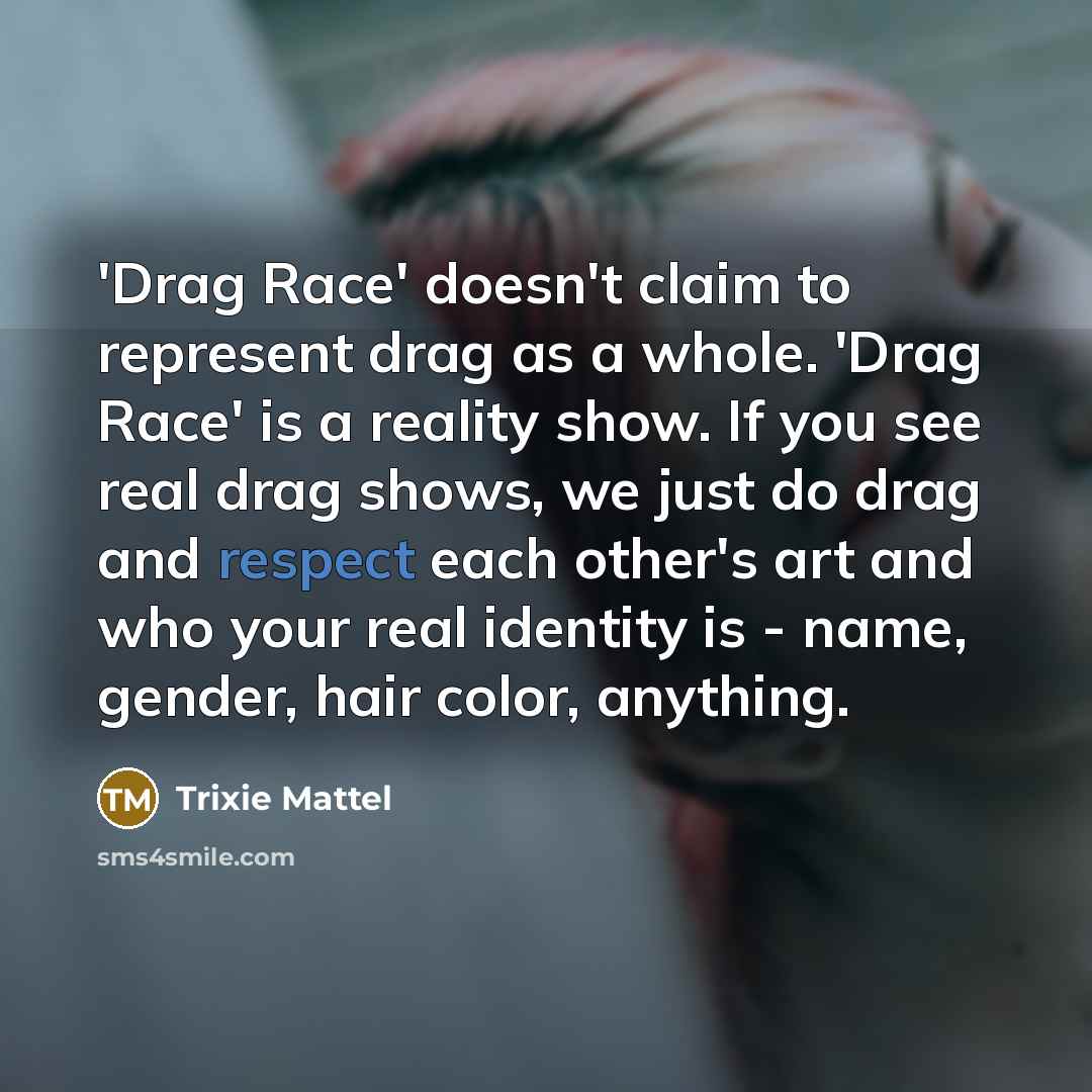 “'Drag Race' doesn't claim to represent drag as a whole. 'Drag Race' is a reality show. If you see real drag shows, we just do drag and respect each other's art and who your real identity is - name, gender, hair color, anything.” quote by Trixie Mattel