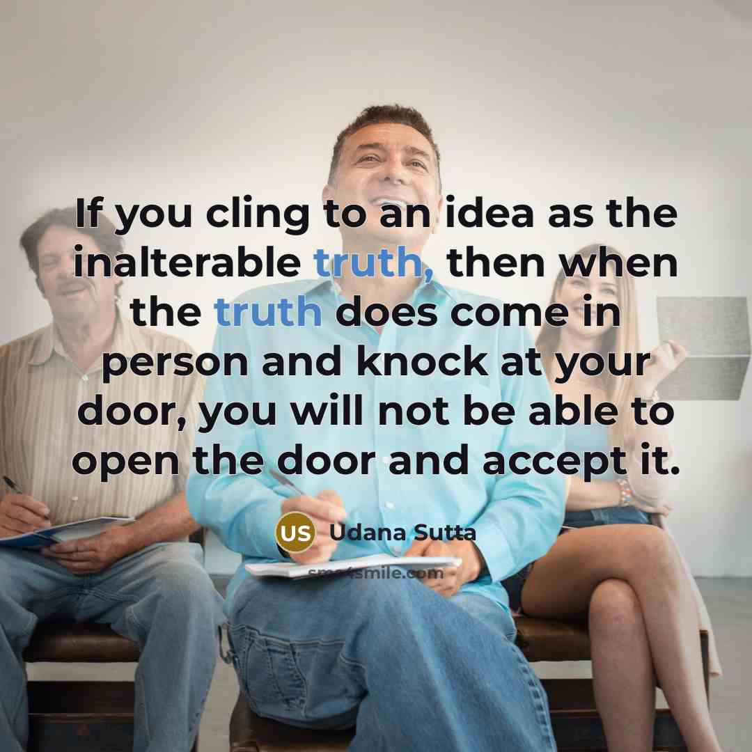 “If you cling to an idea as the inalterable truth, then when the truth does come in person and knock at your door, you will not be able to open the door and accept it.” quote by Udana Sutta