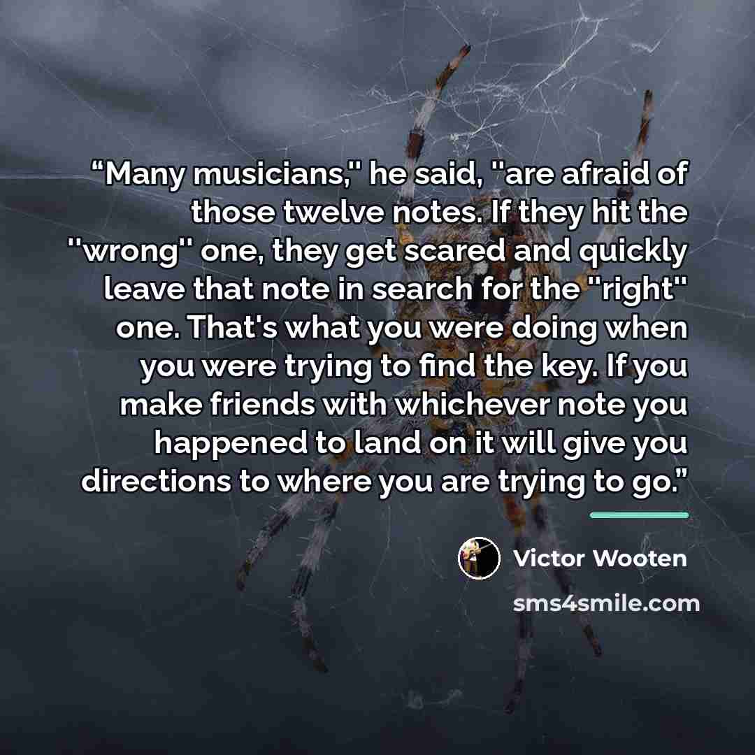 “Many musicians,'' he said, ''are afraid of those twelve notes. If they hit the ''wrong'' one, they get scared and quickly leave that note in search for the ''right'' one. That's what you were doing when you were trying to find the key. If you make friends with whichever note you happened to land…” quote by Victor Wooten