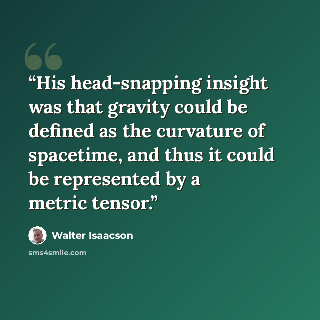 “His head-snapping insight was that gravity could be defined as the curvature of spacetime, and thus it could be represented by a metric tensor.” quote by Walter Isaacson