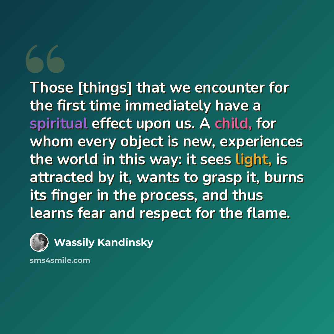 “Those [things] that we encounter for the first time immediately have a spiritual effect upon us. A child, for whom every object is new, experiences the world in this way: it sees light, is attracted by it, wants to grasp it, burns its finger in the process, and thus learns fear and respect for the…” quote by Wassily Kandinsky