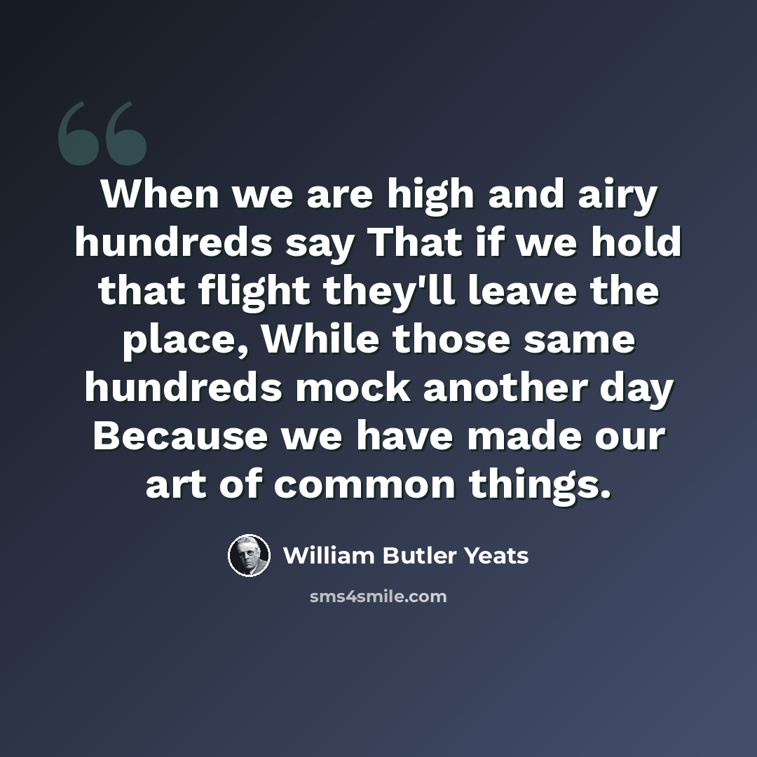“When we are high and airy hundreds say That if we hold that flight they'll leave the place, While those same hundreds mock another day Because we have made our art of common things.” quote by William Butler Yeats
